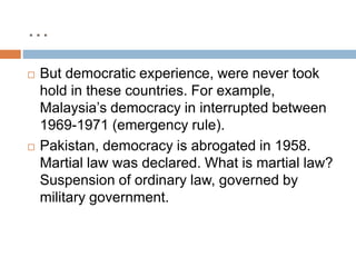 …
 But democratic experience, were never took
hold in these countries. For example,
Malaysia’s democracy in interrupted between
1969-1971 (emergency rule).
 Pakistan, democracy is abrogated in 1958.
Martial law was declared. What is martial law?
Suspension of ordinary law, governed by
military government.
 