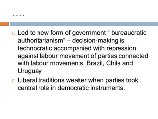 ….
 Led to new form of government “ bureaucratic
authoritarianism” – decision-making is
technocratic accompanied with repression
against labour movement of parties connected
with labour movements. Brazil, Chile and
Uruguay
 Liberal traditions weaker when parties took
central role in democratic instruments.
 