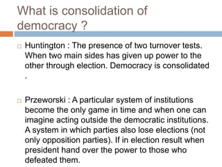 What is consolidation of
democracy ?
 Huntington : The presence of two turnover tests.
When two main sides has given up power to the
other through election. Democracy is consolidated
.
 Przeworski : A particular system of institutions
become the only game in time and when one can
imagine acting outside the democratic institutions.
A system in which parties also lose elections (not
only opposition parties). If in election result when
president hand over the power to those who
defeated them.
 