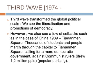 THIRD WAVE [1974 -
 Third wave transformed the global political
scale : We see the liberalisation and
promotions of democracy.
 However , we also see a few of setbacks such
as in the case of China 1989 – Tiananmen
Square -Thousands of students and people
march through the capital to Tiananmen
Square, calling for a more democratic
government, against Communist rulers (drew
1.2 million pple) (popular uprising).
 