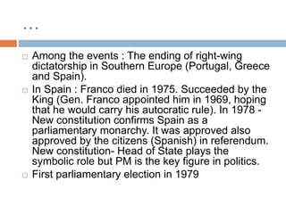 …
 Among the events : The ending of right-wing
dictatorship in Southern Europe (Portugal, Greece
and Spain).
 In Spain : Franco died in 1975. Succeeded by the
King (Gen. Franco appointed him in 1969, hoping
that he would carry his autocratic rule). In 1978 -
New constitution confirms Spain as a
parliamentary monarchy. It was approved also
approved by the citizens (Spanish) in referendum.
New constitution- Head of State plays the
symbolic role but PM is the key figure in politics.
 First parliamentary election in 1979
 