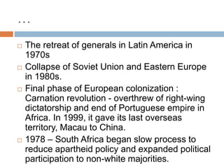 …
 The retreat of generals in Latin America in
1970s
 Collapse of Soviet Union and Eastern Europe
in 1980s.
 Final phase of European colonization :
Carnation revolution - overthrew of right-wing
dictatorship and end of Portuguese empire in
Africa. In 1999, it gave its last overseas
territory, Macau to China.
 1978 – South Africa began slow process to
reduce apartheid policy and expanded political
participation to non-white majorities.
 