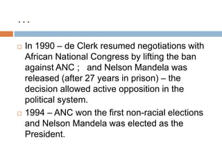 …
 In 1990 – de Clerk resumed negotiations with
African National Congress by lifting the ban
against ANC ; and Nelson Mandela was
released (after 27 years in prison) – the
decision allowed active opposition in the
political system.
 1994 – ANC won the first non-racial elections
and Nelson Mandela was elected as the
President.
 