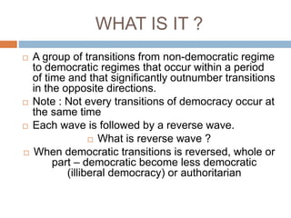 WHAT IS IT ?
 A group of transitions from non-democratic regime
to democratic regimes that occur within a period
of time and that significantly outnumber transitions
in the opposite directions.
 Note : Not every transitions of democracy occur at
the same time
 Each wave is followed by a reverse wave.
 What is reverse wave ?
 When democratic transitions is reversed, whole or
part – democratic become less democratic
(illiberal democracy) or authoritarian
 