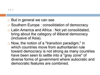…
 But in general we can see
 Southern Europe : consolidation of democracy
 Latin America and Africa : Not yet consolidated,
bring about the category of illiberal democracy
(inclusive of Asia).
 Now, the notion of a "transition paradigm," in
which countries move from authoritarian rule
toward democracy is not strong as many countries
have been seen to settle into a "gray zone" of
diverse forms of government where autocratic and
democratic features are combined.
 