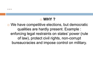 ...
 WHY ?
 We have competitive elections, but democratic
qualities are hardly present. Example :
enforcing legal restraints on states’ power (rule
of law), protect civil rights, non-corrupt
bureaucracies and impose control on military.
 