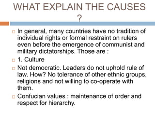 WHAT EXPLAIN THE CAUSES
?
 In general, many countries have no tradition of
individual rights or formal restraint on rulers
even before the emergence of communist and
military dictatorships. Those are :
 1. Culture
 Not democratic. Leaders do not uphold rule of
law. How? No tolerance of other ethnic groups,
religions and not willing to co-operate with
them.
 Confucian values : maintenance of order and
respect for hierarchy.
 