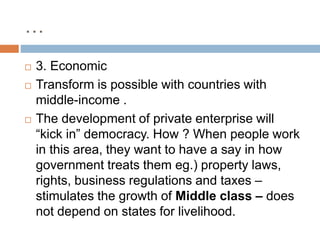 …
 3. Economic
 Transform is possible with countries with
middle-income .
 The development of private enterprise will
“kick in” democracy. How ? When people work
in this area, they want to have a say in how
government treats them eg.) property laws,
rights, business regulations and taxes –
stimulates the growth of Middle class – does
not depend on states for livelihood.
 