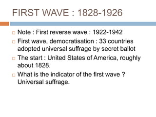 FIRST WAVE : 1828-1926
 Note : First reverse wave : 1922-1942
 First wave, democratisation : 33 countries
adopted universal suffrage by secret ballot
 The start : United States of America, roughly
about 1828.
 What is the indicator of the first wave ?
Universal suffrage.
 