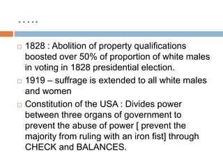 …..
 1828 : Abolition of property qualifications
boosted over 50% of proportion of white males
in voting in 1828 presidential election.
 1919 – suffrage is extended to all white males
and women
 Constitution of the USA : Divides power
between three organs of government to
prevent the abuse of power [ prevent the
majority from ruling with an iron fist] through
CHECK and BALANCES.
 