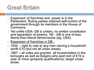 Great Britain
 Expansion of franchise and power is in the
Parliament. Ruling parties retained self-control of the
government through its members in the House of
Commons.
 Yet unlike USA- GB is unitary, no written constitution
and separation of powers. Yet , GB is one of less
liberal than liberal democracies (eg. USA).
 Expansion of franchise in GB :
 1832 - right to vote to any man owning a household
worth £10 (but not all urban areas).
 1867 – all votes are granted all householders in the
boroughs as well as lodgers who paid rent of £10 a
year or more (property qualifications), target urban
areas
 