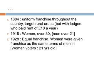 …
 1884 : uniform franchise throughout the
country, target rural areas (but with lodgers
who paid rent of £10 a year)
 1918 : Women, over 30, [men over 21]
 1928 : Equal franchise. Women were given
franchise as the same terms of men in
[Women voters : 21 yrs old]
 