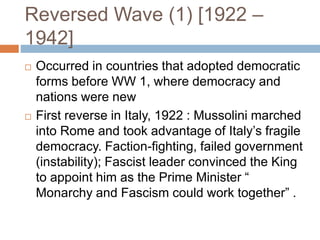 Reversed Wave (1) [1922 –
1942]
 Occurred in countries that adopted democratic
forms before WW 1, where democracy and
nations were new
 First reverse in Italy, 1922 : Mussolini marched
into Rome and took advantage of Italy’s fragile
democracy. Faction-fighting, failed government
(instability); Fascist leader convinced the King
to appoint him as the Prime Minister “
Monarchy and Fascism could work together” .
 