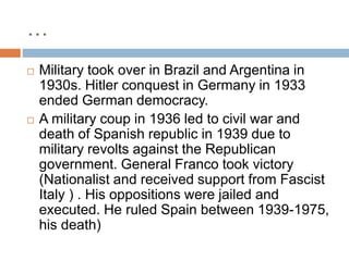 …
 Military took over in Brazil and Argentina in
1930s. Hitler conquest in Germany in 1933
ended German democracy.
 A military coup in 1936 led to civil war and
death of Spanish republic in 1939 due to
military revolts against the Republican
government. General Franco took victory
(Nationalist and received support from Fascist
Italy ) . His oppositions were jailed and
executed. He ruled Spain between 1939-1975,
his death)
 