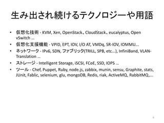 ߳AƥΥ`Z
? 뻯g - KVM, Xen, OpenStackCloudStackeucalyptus, Open
vSwitch 
? 뻯֧ԮC - VPID, EPT, IOV, I/O AT, VMDq, SR-IOV, IOMMU...
? ͥåȥ` - IPv6, SDN, ե֥å(TRILL, SPB, etc...), InfiniBand, VLAN-
Translation 
? ȥ` - Intelligent Storage, iSCSI, FCoE, SSD, IOPS 
? ĩ` - Chef, Puppet, Ruby, node.js, zabbix, munin, sensu, Graphite, stats,
JUnit, Fablic, selenium, glu, mongoDB, Redis, riak, ActiveMQ, RabbitMQ,...
6
 