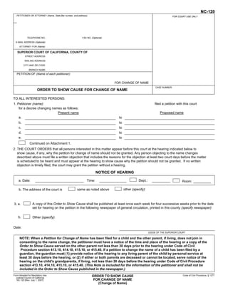 NC-120
   PETITIONER OR ATTORNEY (Name, State Bar number, and address):                                                                FOR COURT USE ONLY
                                                                                                                   To keep other people from
                                                                                                                  seeing what you entered on
                                                                                                                  your form, please press the
                                                                                                                 Clear This Form button at the
             TELEPHONE NO.:                                FAX NO. (Optional):                                   end of the form when finished.
  E-MAIL ADDRESS (Optional):
     ATTORNEY FOR (Name):

   SUPERIOR COURT OF CALIFORNIA, COUNTY OF
           STREET ADDRESS:

          MAILING ADDRESS:

         CITY AND ZIP CODE:

              BRANCH NAME:
   PETITION OF (Name of each petitioner):

                                                                                 FOR CHANGE OF NAME
                                                                                                                 CASE NUMBER:
                      ORDER TO SHOW CAUSE FOR CHANGE OF NAME

TO ALL INTERESTED PERSONS:
1. Petitioner (name):                                                                                           filed a petition with this court
    for a decree changing names as follows:
                             Present name                                                                           Proposed name
    a.                                                                             to
    b.                                                                             to
    c.                                                                             to
    d.                                                                             to
    e.                                                                             to
               Continued on Attachment 1.
2. THE COURT ORDERS that all persons interested in this matter appear before this court at the hearing indicated below to
   show cause, if any, why the petition for change of name should not be granted. Any person objecting to the name changes
   described above must file a written objection that includes the reasons for the objection at least two court days before the matter
   is scheduled to be heard and must appear at the hearing to show cause why the petition should not be granted. If no written
   objection is timely filed, the court may grant the petition without a hearing.

                                                                       NOTICE OF HEARING

    a. Date:                                                   Time:                               Dept.:                             Room:

     b. The address of the court is                   same as noted above               other (specify):



3. a.             A copy of this Order to Show Cause shall be published at least once each week for four successive weeks prior to the date
                  set for hearing on the petition in the following newspaper of general circulation, printed in this county (specify newspaper):

    b.            Other (specify):


Date:
                                                                                                            JUDGE OF THE SUPERIOR COURT

     NOTE: When a Petition for Change of Name has been filed for a child and the other parent, if living, does not join in
     consenting to the name change, the petitioner must have a notice of the time and place of the hearing or a copy of the
     Order to Show Cause served on the other parent not less than 30 days prior to the hearing under Code of Civil
      Procedure section 413.10, 414.10, 415.10, or 415.40. If a petition to change the name of a child has been filed by a
     guardian, the guardian must (1) provide notice of the hearing to any living parent of the child by personal service at
     least 30 days before the hearing, or (2) if either or both parents are deceased or cannot be located, serve notice of the
     hearing on the child's grandparents, if living, not less than 30 days before the hearing under Code of Civil Procedure
     section 413.10, 414.10, 415.10, or 415.40. (This Note is included for the information of the petitioner and shall not be
     included in the Order to Show Cause published in the newspaper.)
Form Adopted for Mandatory Use                                      ORDER TO SHOW CAUSE                                                Code of Civil Procedure, § 1277
  Judicial Council of California
   NC-120 [Rev. July 1, 2007]                                        FOR CHANGE OF NAME
                                                                       (Change of Name)
 For your protection and privacy, please press the Clear This Form
              button after you have printed the form.                            Save This Form             Print This Form            Clear This Form
 