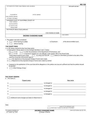 NC-130
   PETITIONER OR ATTORNEY (Name, State Bar number, and address):                                                            FOR COURT USE ONLY

                                                                                                                  To keep other people from
                                                                                                                 seeing what you entered on
                                                                                                                 your form, please press the
                                                                                                                Clear This Form button at the
            TELEPHONE NO.                                 FAX NO. (Optional):
                                                                                                                end of the form when finished.
E-MAIL ADDRESS (Optional):

    ATTORNEY FOR (Name):

   SUPERIOR COURT OF CALIFORNIA, COUNTY OF
           STREET ADDRESS

          MAILING ADDRESS:

          CITY AND ZIP CODE:
              BRANCH NAME:

   PETITION OF (Name of each petitioner):

                                                                                  FOR CHANGE OF NAME
                                                                                                                CASE NUMBER:
                                      DECREE CHANGING NAME

1. The petition was duly considered:
   a.          at the hearing on (date):                                                 in Courtroom:            of the above-entitled court.
    b.         without hearing.

THE COURT FINDS
2. a. All notices required by law have been given.
   b. Each person whose name is to be changed identified in item 3 below
      (1)       is not           is under the jurisdiction of the Department of Corrections, and
      (2)       is not           is required to register as a sex offender under section 290 of the Penal Code.
       These determinations were made                    by using CLETS/CJIS           based on information provided to the clerk of the
       court by a local law enforcement agency.
   c.        No objections to the proposed change of name were made.
   d.        Objections to the proposed change of name were made by (name):

    e. it appears to the satisfaction of the court that all the allegations in the petition are true and sufficient and that the petition should
       be granted.
    f.            Other findings (if any):




THE COURT ORDERS
3. The name of
                                    Present name                                                                          New name

     a.                                                                         is changed to

     b.                                                                         is changed to
     c.                                                                         is changed to

     d.                                                                         is changed to
     e.                                                                         is changed to

              Additional name changes are listed on Attachment 3.




Date:
                                                                                                            JUDGE OF THE SUPERIOR COURT
                                                                                            SIGNATURE OF JUDGE FOLLOWS LAST ATTACHMENT

Form Adopted for Mandatory Use                                 DECREE CHANGING NAME                                            Code of Civil Procedure, §§ 1278, 1279
  Judicial Council of California
  NC- 130 [Rev. July 1, 2007]                                            (Change of Name)

    For your protection and privacy, please press the Clear This Form
                 button after you have printed the form.                            Save This Form           Print This Form            Clear This Form
 