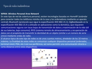 Tipos de redes inalámbricas
WPAN: Wireless Personal Area Network
En este tipo de red de cobertura personal, existen tecnologías basadas en HomeRF (estándar
para conectar todos los teléfonos móviles de la casa y los ordenadores mediante un aparato
central); Bluetooth (protocolo que sigue la especificación IEEE 802.15.1); ZigBee(basado en la
especificación IEEE 802.15.4 y utilizado en aplicaciones como la domótica, que requieren
comunicaciones seguras con tasas bajas de transmisión de datos y maximización de la vida útil
de sus baterías, bajo consumo); RFID (sistema remoto de almacenamiento y recuperación de
datos con el propósito de transmitir la identidad de un objeto (similar a un número de serie
único) mediante ondas de radio.
El alcance típico de este tipo de redes es de unos cuantos metros, alrededor de los 10 metros
máximo. La finalidad de estas redes es comunicar cualquier dispositivo personal (ordenador,
terminal móvil, PDA, etc.) con sus periféricos, así como permitir una comunicación directa a
corta distancia entre estos dispositivos.
 