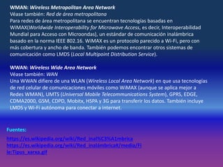WMAN: Wireless Metropolitan Area Network
Véase también: Red de área metropolitana
Para redes de área metropolitana se encuentran tecnologías basadas en
WiMAX(Worldwide Interoperability for Microwave Access, es decir, Interoperabilidad
Mundial para Acceso con Microondas), un estándar de comunicación inalámbrica
basado en la norma IEEE 802.16. WiMAX es un protocolo parecido a Wi-Fi, pero con
más cobertura y ancho de banda. También podemos encontrar otros sistemas de
comunicación como LMDS (Local Multipoint Distribution Service).
WWAN: Wireless Wide Area Network
Véase también: WAN
Una WWAN difiere de una WLAN (Wireless Local Area Network) en que usa tecnologías
de red celular de comunicaciones móviles como WiMAX (aunque se aplica mejor a
Redes WMAN), UMTS (Universal Mobile Telecommunications System), GPRS, EDGE,
CDMA2000, GSM, CDPD, Mobitx, HSPA y 3G para transferir los datos. También incluye
LMDS y Wi-Fi autónoma para conectar a internet.
Fuentes:
https://es.wikipedia.org/wiki/Red_inal%C3%A1mbrica
https://es.wikipedia.org/wiki/Red_inalámbrica#/media/Fi
le:Tipus_xarxa.gif
 