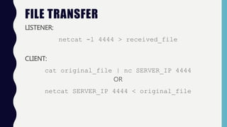 FILE TRANSFER
LISTENER:
netcat -l 4444 > received_file
CLIENT:
cat original_file | nc SERVER_IP 4444
OR
netcat SERVER_IP 4...