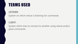 TERMS USED
LISTENER:
System on which netcat is listening for commands
CLIENT:
System which tries to connect to another usi...