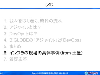 Copyright(C) NEC BIGLOBE, Ltd. 2013117
もくじ
1. 我々を取り巻く、時代の流れ
2. アジャイルとは？
3. DevOpsとは？
4. BIGLOBEの「アジャイル」と「DevOps」
5. まとめ
6. インフラの現場の具体事例（from 土屋）
7. 質疑応答
 