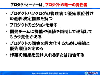 Copyright(C) NEC BIGLOBE, Ltd. 201322
プロダクトオーナーは、プロダクトの唯一の責任者
• プロダクトバックログの管理者で優先順位付け
の最終決定権限を持つ
• プロダクトのビジョンを示す
• 開発チームに機能や価値を説明して理解して
もらう責任がある
• プロダクトの価値を最大化するために機能と
優先順位を定める
• 作業の結果を受け入れるまたは拒否する
 