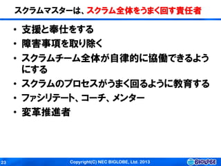 Copyright(C) NEC BIGLOBE, Ltd. 201323
スクラムマスターは、スクラム全体をうまく回す責任者
• 支援と奉仕をする
• 障害事項を取り除く
• スクラムチーム全体が自律的に協働できるよう
にする
• スクラムのプロセスがうまく回るように教育する
• ファシリテート、コーチ、メンター
• 変革推進者
 