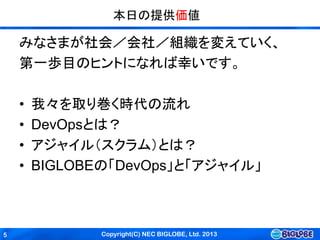 Copyright(C) NEC BIGLOBE, Ltd. 20135
本日の提供価値
みなさまが社会／会社／組織を変えていく、
第一歩目のヒントになれば幸いです。
• 我々を取り巻く時代の流れ
• DevOpsとは？
• アジャイル（スクラム）とは？
• BIGLOBEの「DevOps」と「アジャイル」
 