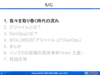 Copyright(C) NEC BIGLOBE, Ltd. 20138
もくじ
1. 我々を取り巻く時代の流れ
2. アジャイルとは？
3. DevOpsとは？
4. BIGLOBEの「アジャイル」と「DevOps」
5. まとめ
6. インフラの現場の具体事例（from 土屋）
7. 質疑応答
 