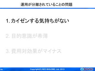 Copyright(C) NEC BIGLOBE, Ltd. 201389
運用が分離されていることの問題
1. カイゼンする気持ちがない
2. 目的意識が希薄
3. 費用対効果がマイナス
 