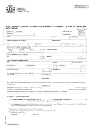 SERVICIO PÚBLICO
                                                                                                                                                                                                          DE EMPLEO ESTATAL
                                                 MINISTERIO
                                                 DE TRABAJO
                                                 E INMIGRACIÓN


                                                                                                                                                                                                  ANEXO RELEVO


                                                                                                                                                              IMPRIMIR CLAUSULAS        ANEXO obligatorio para REDUCCION DE CUOTAS



                        CONTRATO DE TRABAJO INDEFINIDO (ORDINARIO O FOMENTO DE LA CONTRATACIÓN
                        INDEFINIDA)                                                   CÓDIGO DE CONTRATO

                         DATOS DE LA EMPRESA                                                                                                                         $    TIEMPO COMPLETO                           1     0     0
                        CIF/NIF/NIE
                                                                                                                                                                          TIEMPO PARCIAL                             2     0    0
                        D./DÑA.                                                                                                               NIF./NIE                                      EN CONCEPTO (1)


                        NOMBRE O RAZÓN SOCIAL DE LA EMPRESA                                                                                   DOMICILIO SOCIAL


                        PAIS                                                                        MUNICIPIO                                                                                 C. POSTAL
                         España                                                  724
                        DATOS DE LA CUENTA DE COTIZACIÓN
                          RÉGIMEN                       COD. PROV.                  NÚMERO                     DIG. CONTR.     ACTIVIDAD ECONÓMICA



                        DATOS DEL CENTRO DE TRABAJO
                        PAIS                                                                                                    MUNICIPIO
                         España                                                                                724
                        DATOS DEL/DE LA TRABAJADOR/A
                        D./DÑA.                                                                                                                NIF./NIE (2)                                      FECHA DE NACIMIENTO


                        Nº AFILIACIÓN S.S.                                 NIVEL FORMATIVO                                                                      NACIONALIDAD


                        MUNICIPIO DEL DOMICILIO                                                                                                PAIS DOMICILIO
                                                                                                                                                   España                                                                724
                        Con la asistencia legal, en su caso, de D./Dña. ..............................................................................................................................................
                        con NIF./NIE. ...................................................................., en calidad de (3) ................................................................................................ .

                                                                                                                    DECLARAN


                        Que reúnen los requisitos exigidos para la celebración del presente contrato y, en su consecuencia, acuerdan formalizarlo con arreglo a
                        las siguientes:
                                                                                                                         CLÁUSULAS
                        PRIMERA: El/la trabajador/a prestará sus servicios como (4) ........................................................................................., incluido en el grupo
                        profesional / categoría / nivel profesional de ................................................................................................. , de acuerdo con el sistema de
                        clasificación profesional vigente en la empresa, en el centro de trabajo ubicado en (calle, nº y localidad) ....................................................
                        .............................................................................................................................................................................................................. .

                        SEGUNDA: La jornada de trabajo será:

                               $ A tiempo completo: la jornada de trabajo será de ............................ horas semanales, prestadas de ......................................., a
                                   ........................................, con los descansos establecidos legal o convencionalmente.

                                   A tiempo parcial: la jornada de trabajo ordinaria será de ...................., horas                                        al día,          a la semana,              al mes,             al año,
                                   siendo esta jornada inferior a (marque con una X lo que corresponda):

                                   La de un/a trabajador/a a tiempo completo comparable.
                                   La jornada a tiempo completo prevista en el Convenio Colectivo de aplicación.
                                   La jornada máxima legal.
                                   Que es de ......................................... horas (5)
Mod. PE -170 A (XIII)




                         http://www.redtrabaja.es
 