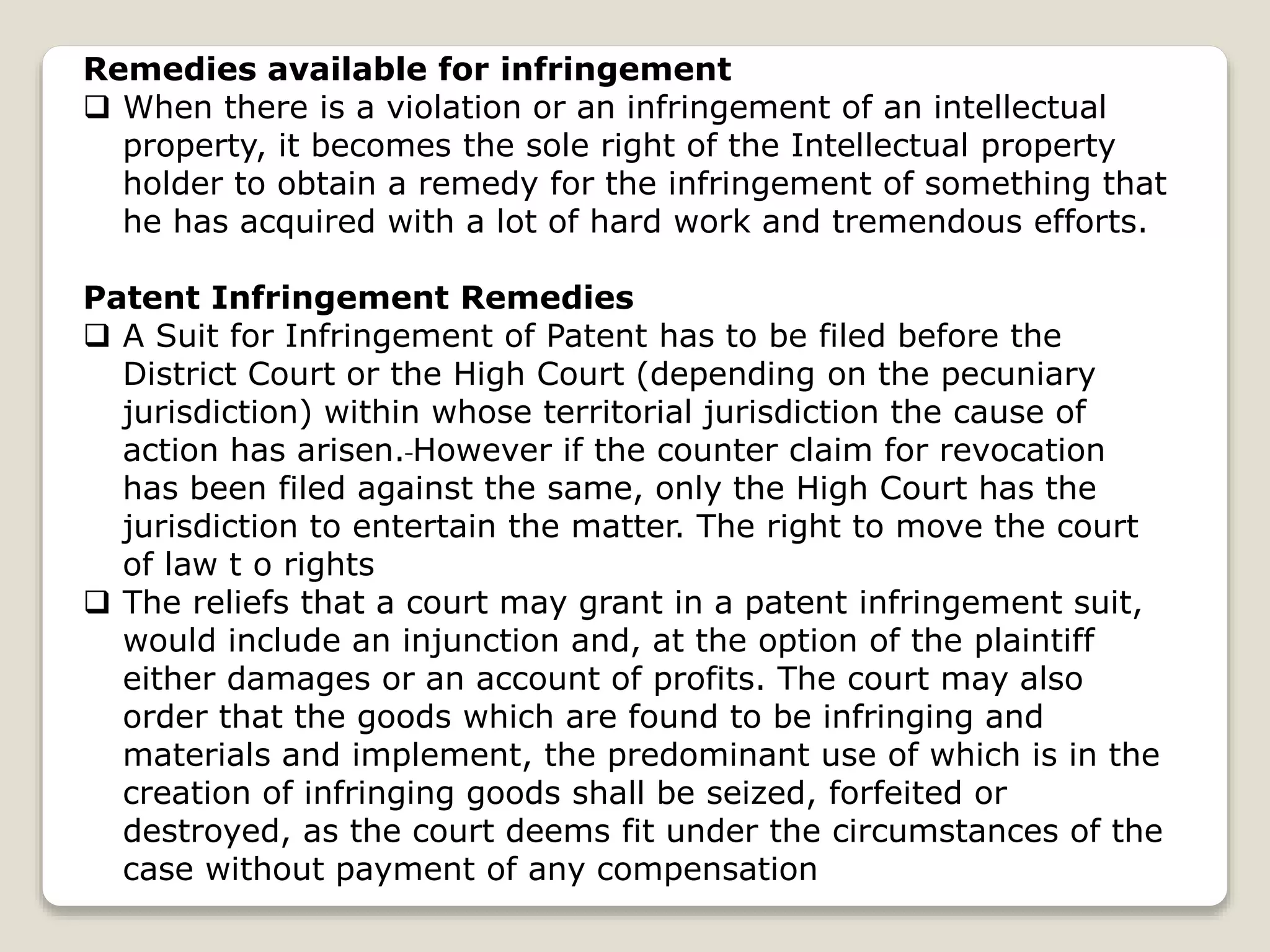 Remedies available for infringement
 When there is a violation or an infringement of an intellectual
property, it becomes the sole right of the Intellectual property
holder to obtain a remedy for the infringement of something that
he has acquired with a lot of hard work and tremendous efforts.
Patent Infringement Remedies
 A Suit for Infringement of Patent has to be filed before the
District Court or the High Court (depending on the pecuniary
jurisdiction) within whose territorial jurisdiction the cause of
action has arisen. However if the counter claim for revocation
has been filed against the same, only the High Court has the
jurisdiction to entertain the matter. The right to move the court
of law t o rights
 The reliefs that a court may grant in a patent infringement suit,
would include an injunction and, at the option of the plaintiff
either damages or an account of profits. The court may also
order that the goods which are found to be infringing and
materials and implement, the predominant use of which is in the
creation of infringing goods shall be seized, forfeited or
destroyed, as the court deems fit under the circumstances of the
case without payment of any compensation
 