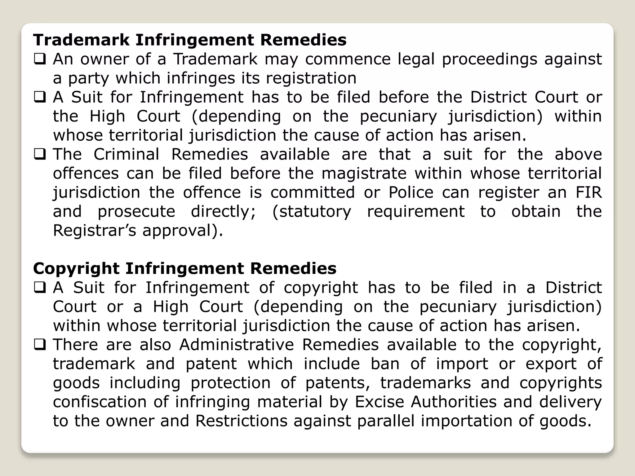 Trademark Infringement Remedies
 An owner of a Trademark may commence legal proceedings against
a party which infringes its registration
 A Suit for Infringement has to be filed before the District Court or
the High Court (depending on the pecuniary jurisdiction) within
whose territorial jurisdiction the cause of action has arisen.
 The Criminal Remedies available are that a suit for the above
offences can be filed before the magistrate within whose territorial
jurisdiction the offence is committed or Police can register an FIR
and prosecute directly; (statutory requirement to obtain the
Registrar’s approval).
Copyright Infringement Remedies
 A Suit for Infringement of copyright has to be filed in a District
Court or a High Court (depending on the pecuniary jurisdiction)
within whose territorial jurisdiction the cause of action has arisen.
 There are also Administrative Remedies available to the copyright,
trademark and patent which include ban of import or export of
goods including protection of patents, trademarks and copyrights
confiscation of infringing material by Excise Authorities and delivery
to the owner and Restrictions against parallel importation of goods.
 