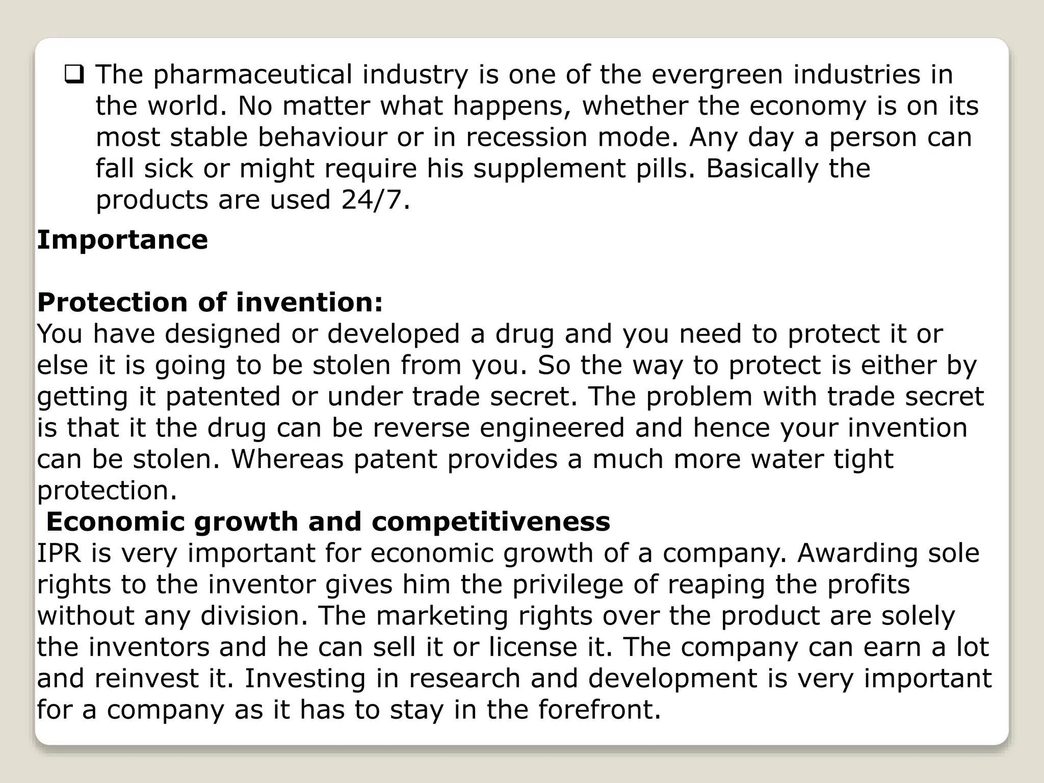  The pharmaceutical industry is one of the evergreen industries in
the world. No matter what happens, whether the economy is on its
most stable behaviour or in recession mode. Any day a person can
fall sick or might require his supplement pills. Basically the
products are used 24/7.
Importance
Protection of invention:
You have designed or developed a drug and you need to protect it or
else it is going to be stolen from you. So the way to protect is either by
getting it patented or under trade secret. The problem with trade secret
is that it the drug can be reverse engineered and hence your invention
can be stolen. Whereas patent provides a much more water tight
protection.
Economic growth and competitiveness
IPR is very important for economic growth of a company. Awarding sole
rights to the inventor gives him the privilege of reaping the profits
without any division. The marketing rights over the product are solely
the inventors and he can sell it or license it. The company can earn a lot
and reinvest it. Investing in research and development is very important
for a company as it has to stay in the forefront.
 