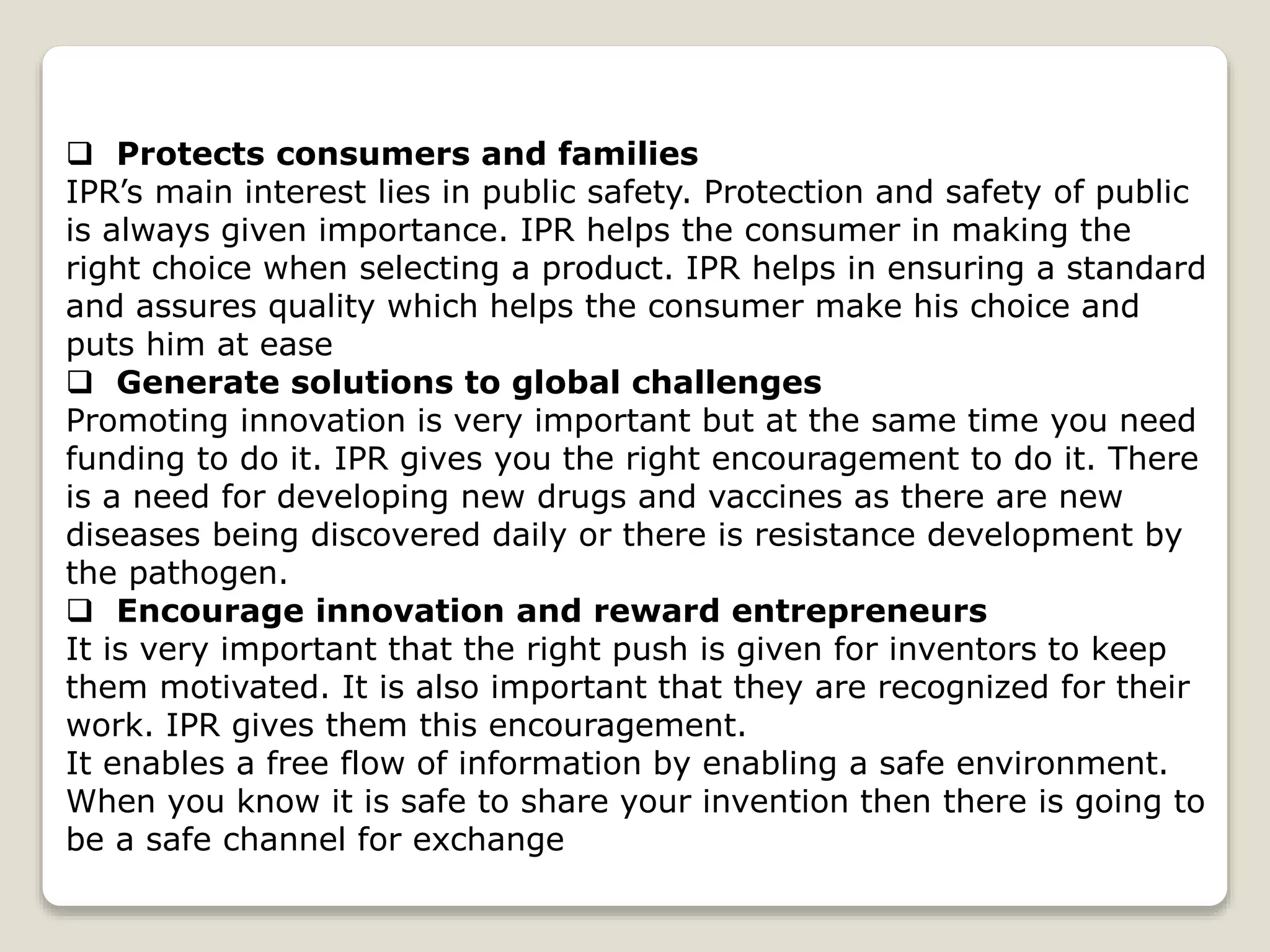 Protects consumers and families
IPR’s main interest lies in public safety. Protection and safety of public
is always given importance. IPR helps the consumer in making the
right choice when selecting a product. IPR helps in ensuring a standard
and assures quality which helps the consumer make his choice and
puts him at ease
 Generate solutions to global challenges
Promoting innovation is very important but at the same time you need
funding to do it. IPR gives you the right encouragement to do it. There
is a need for developing new drugs and vaccines as there are new
diseases being discovered daily or there is resistance development by
the pathogen.
 Encourage innovation and reward entrepreneurs
It is very important that the right push is given for inventors to keep
them motivated. It is also important that they are recognized for their
work. IPR gives them this encouragement.
It enables a free flow of information by enabling a safe environment.
When you know it is safe to share your invention then there is going to
be a safe channel for exchange
 