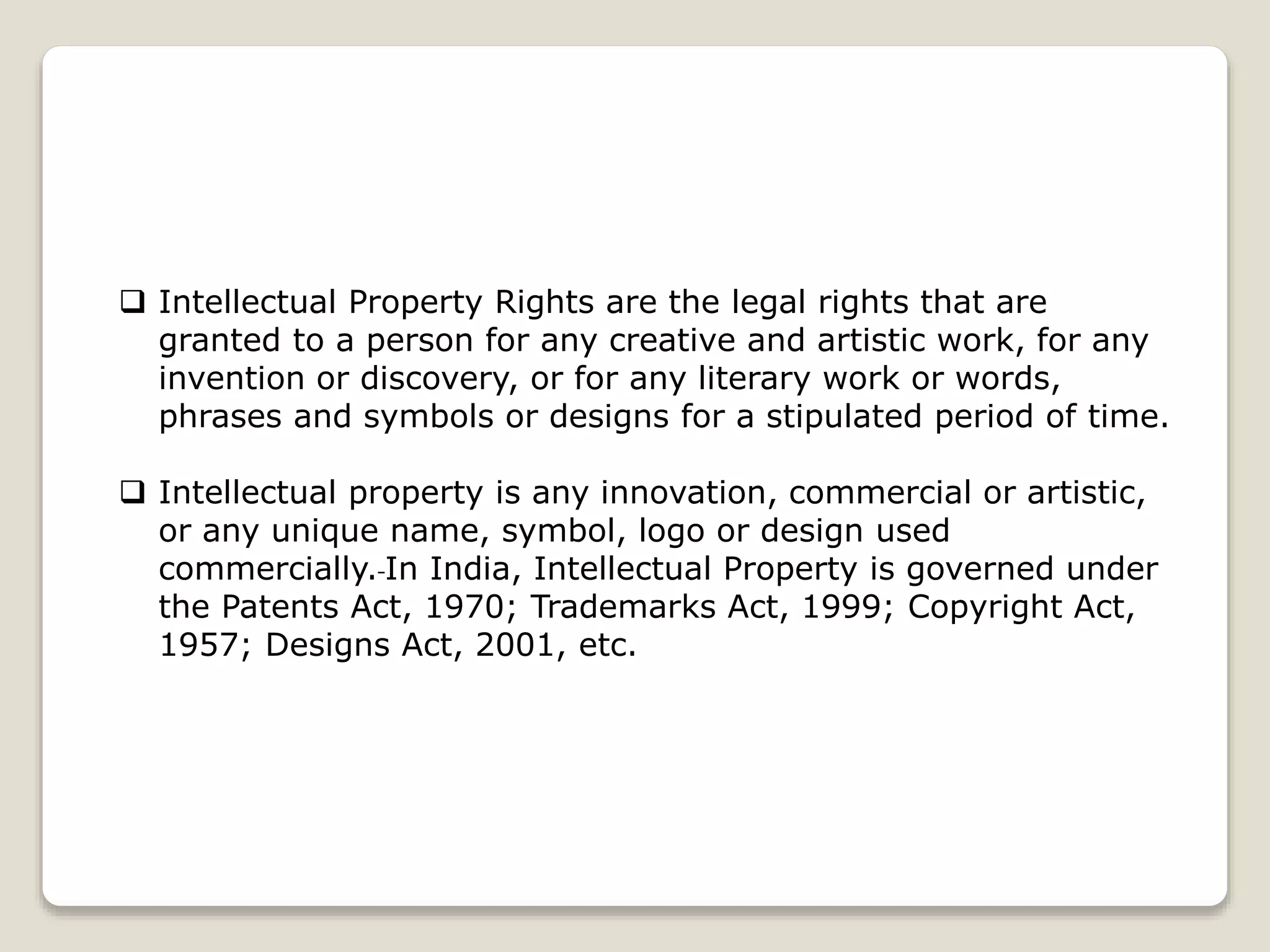  Intellectual Property Rights are the legal rights that are
granted to a person for any creative and artistic work, for any
invention or discovery, or for any literary work or words,
phrases and symbols or designs for a stipulated period of time.
 Intellectual property is any innovation, commercial or artistic,
or any unique name, symbol, logo or design used
commercially. In India, Intellectual Property is governed under
the Patents Act, 1970; Trademarks Act, 1999; Copyright Act,
1957; Designs Act, 2001, etc.
 