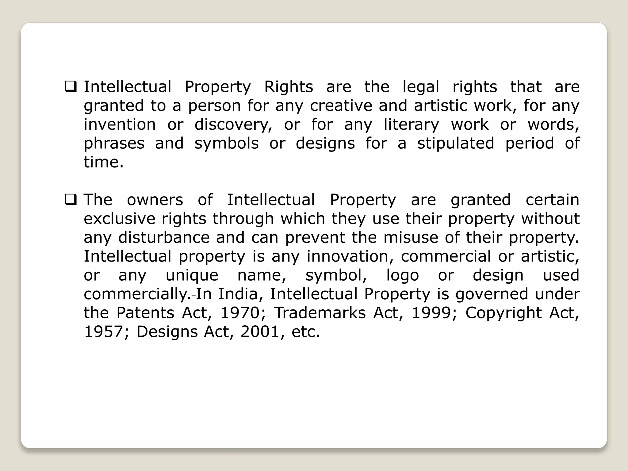  Intellectual Property Rights are the legal rights that are
granted to a person for any creative and artistic work, for any
invention or discovery, or for any literary work or words,
phrases and symbols or designs for a stipulated period of
time.
 The owners of Intellectual Property are granted certain
exclusive rights through which they use their property without
any disturbance and can prevent the misuse of their property.
Intellectual property is any innovation, commercial or artistic,
or any unique name, symbol, logo or design used
commercially. In India, Intellectual Property is governed under
the Patents Act, 1970; Trademarks Act, 1999; Copyright Act,
1957; Designs Act, 2001, etc.
 