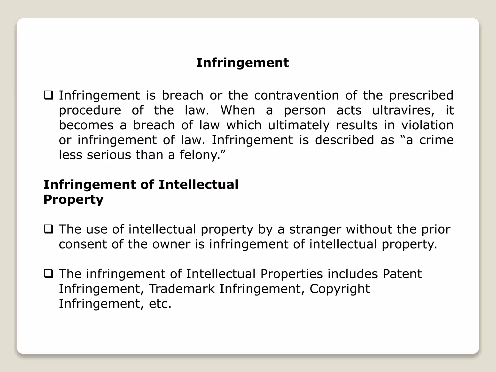 Infringement
 Infringement is breach or the contravention of the prescribed
procedure of the law. When a person acts ultravires, it
becomes a breach of law which ultimately results in violation
or infringement of law. Infringement is described as “a crime
less serious than a felony.”
Infringement of Intellectual
Property
 The use of intellectual property by a stranger without the prior
consent of the owner is infringement of intellectual property.
 The infringement of Intellectual Properties includes Patent
Infringement, Trademark Infringement, Copyright
Infringement, etc.
 