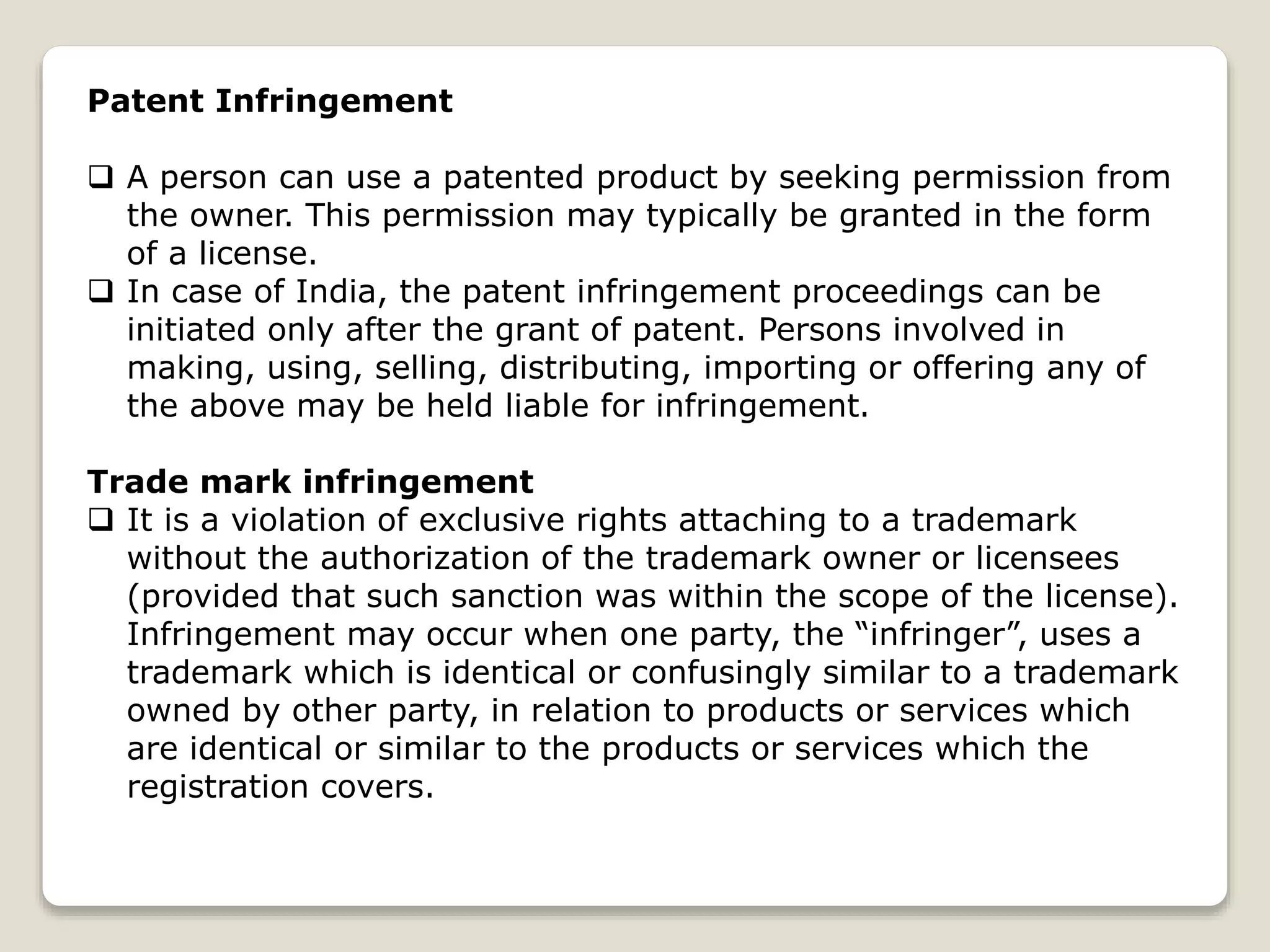 Patent Infringement
 A person can use a patented product by seeking permission from
the owner. This permission may typically be granted in the form
of a license.
 In case of India, the patent infringement proceedings can be
initiated only after the grant of patent. Persons involved in
making, using, selling, distributing, importing or offering any of
the above may be held liable for infringement.
Trade mark infringement
 It is a violation of exclusive rights attaching to a trademark
without the authorization of the trademark owner or licensees
(provided that such sanction was within the scope of the license).
Infringement may occur when one party, the “infringer”, uses a
trademark which is identical or confusingly similar to a trademark
owned by other party, in relation to products or services which
are identical or similar to the products or services which the
registration covers.
 