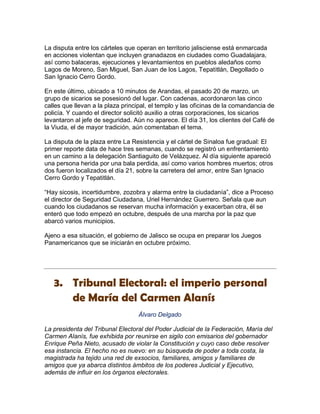 La disputa entre los cárteles que operan en territorio jalisciense está enmarcada
en acciones violentan que incluyen granadazos en ciudades como Guadalajara,
así como balaceras, ejecuciones y levantamientos en pueblos aledaños como
Lagos de Moreno, San Miguel, San Juan de los Lagos, Tepatitlán, Degollado o
San Ignacio Cerro Gordo.

En este último, ubicado a 10 minutos de Arandas, el pasado 20 de marzo, un
grupo de sicarios se posesionó del lugar. Con cadenas, acordonaron las cinco
calles que llevan a la plaza principal, el templo y las oficinas de la comandancia de
policía. Y cuando el director solicitó auxilio a otras corporaciones, los sicarios
levantaron al jefe de seguridad. Aún no aparece. El día 31, los clientes del Café de
la Viuda, el de mayor tradición, aún comentaban el tema.

La disputa de la plaza entre La Resistencia y el cártel de Sinaloa fue gradual: El
primer reporte data de hace tres semanas, cuando se registró un enfrentamiento
en un camino a la delegación Santiaguito de Velázquez. Al día siguiente apareció
una persona herida por una bala perdida, así como varios hombres muertos; otros
dos fueron localizados el día 21, sobre la carretera del amor, entre San Ignacio
Cerro Gordo y Tepatitlán.

“Hay sicosis, incertidumbre, zozobra y alarma entre la ciudadanía”, dice a Proceso
el director de Seguridad Ciudadana, Uriel Hernández Guerrero. Señala que aun
cuando los ciudadanos se reservan mucha información y exacerban otra, él se
enteró que todo empezó en octubre, después de una marcha por la paz que
abarcó varios municipios.

Ajeno a esa situación, el gobierno de Jalisco se ocupa en preparar los Juegos
Panamericanos que se iniciarán en octubre próximo.




   3. Tribunal Electoral: el imperio personal
      de María del Carmen Alanís
                                  Álvaro Delgado

La presidenta del Tribunal Electoral del Poder Judicial de la Federación, María del
Carmen Alanís, fue exhibida por reunirse en sigilo con emisarios del gobernador
Enrique Peña Nieto, acusado de violar la Constitución y cuyo caso debe resolver
esa instancia. El hecho no es nuevo: en su búsqueda de poder a toda costa, la
magistrada ha tejido una red de exsocios, familiares, amigos y familiares de
amigos que ya abarca distintos ámbitos de los poderes Judicial y Ejecutivo,
además de influir en los órganos electorales.
 