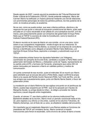Desde agosto de 2007, cuando asumió la presidencia del Tribunal Electoral del
Poder Judicial de la Federación (TEPJF), donde pretende reelegirse, María del
Carmen Alanís ha edificado un imperio personal mediante una red de relaciones
con prominentes personajes de todos los partidos políticos, los tres poderes de la
unión, la iniciativa privada y la academia.

No es raro, como se puede probar, que sean criterios políticos, afectivos y de
negocios los que guían a menudo la actuación jurisdiccional de Alanís, quien está
envuelta en un nuevo escándalo al ser pillada en una subrepticia reunión, el 9 de
marzo, para presuntamente pactar con emisarios del gobernador Enrique Peña
Nieto que el TEPJF lo exonere de violar la Constitución, como lo resolvió el
Instituto Federal Electoral (IFE).

El elenco reunido en la casa de Alanís en una comida –no en una cena, como
aclaró a sus compañeros magistrados– revela el signo de sus relaciones: El
consejero del IFE Marco Antonio Baños, su exsocio en la empresa de consultoría
Demos e identificado como allegado al senador Manlio Fabio Beltrones, y el
expriista Enrique Ochoa Reza, aspirante a consejero y subordinado suyo en el
TEPJF.

Otros asistentes priistas fueron los diputados federales Luis Videgaray,
coordinador de campaña de Eruviel Ávila, candidato a suceder a Peña Nieto como
gobernador del Estado de México, y Sebastián Lerdo de Tejada, representante de
su partido ante el IFE y hermano de Fernando, empresario que cobra 240 mil
pesos mensuales por asesorar a Alanís en cabildeo político y medios de
comunicación.

Un quinto comensal de esa reunión, quien el miércoles 30 se reunió con Alanís
para solicitarle que se excuse del juicio a Peña Nieto, según confirmó la propia
Alanís a la cúpula del Partido Acción Nacional (PAN), fue Frank del Río, uno de
sus amigos que supuestamente opera, junto con Benito Neme Sastré, a favor del
gobernador priista.

La revelación por el diario Reforma de ese sigiloso encuentro en el penthouse de
Alanís, puesta bajo sospecha por el PAN –que la ha apoyado por impulso de
Margarita Zavala, su amiga desde la niñez–, la obligó a proceder de manera
equívoca y causó disgusto entre magistrados.

Cuando, el viernes 17, ese diario publicó en la columna institucional Fray
Bartolomé detalles de la reunión, Alanís inició un periodo vacacional hasta el día
22, pero regresó a su oficina un día antes, cuando en la columna Tolvanera, de
Roberto Zamarripa, con el título de La cena, se añadieron detalles del encuentro.

Sin importarle que el magistrado Alejandro Luna Ramos estaba en funciones de
presidente del TEPJF por ministerio de ley, Alanís comenzó a impartir
instrucciones para frenar el escándalo, como el envío de cartas al diario a través
 