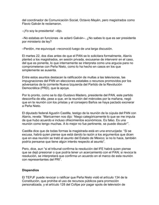 del coordinador de Comunicación Social, Octavio Mayén, pero magistrados como
Flavio Galván le reclamaron.

–¡Yo soy la presidenta! –dijo.

–No estabas en funciones –le aclaró Galván–. ¿No sabes lo que es ser presidente
por ministerio de ley?

–Perdón, me equivoqué –reconoció luego de una larga discusión.

El martes 22, dos días antes de que el PAN se lo solicitara formalmente, Alanís
planteó a los magistrados, en sesión privada, excusarse de intervenir en el caso,
del que es ponente, lo que internamente se interpreta como una argucia para no
comprometerse con Peña Nieto, como lo ha hecho en casos en los que
simplemente se ausenta.

Entre estos asuntos destacan la ratificación de multas a las televisoras, las
impugnaciones del PAN en elecciones estatales o recursos promovidos por los
adversarios de la corriente Nueva Izquierda del Partido de la Revolución
Democrática (PRD), que la apoya.

Por lo pronto, como se lo dijo Gustavo Madero, presidente del PAN, este partido
desconfía de ella, pese a que, en la reunión del miércoles por la mañana, negó
que en la reunión con los priistas y el consejero Baños se haya pactado exonerar
a Peña Nieto.

El diputado federal Agustín Castilla, testigo de la reunión de la cúpula del PAN con
Alanís, revela: “Maricarmen nos dijo: „Niego categóricamente lo que se me imputa
de que hubo acuerdo e incluso ofrecimientos económicos. Es falso. Es una
reunión como tengo muchas. A lo mejor no fue pertinente, se puede discutir‟”.

Castilla dice que de todas formas la magistrada está en una encrucijada: “Si se
excusa, habrá quien piense que está dando la razón a los argumentos que dicen
que en esa reunión se trató el asunto del Estado de México; si no lo hace, también
podría pensarse que tiene algún interés respecto al asunto”.

Pero, dice, aun “si el tribunal confirma la resolución del IFE habrá quien piense
que se dejó presionar o que podría tener un acercamiento con el PAN; si revoca la
resolución, se interpretará que confirma un acuerdo en el marco de esta reunión
con representantes del PRI”.


Dispendios

El TEPJF puede revocar o ratificar que Peña Nieto violó el artículo 134 de la
Constitución, que prohíbe el uso de recursos públicos para promoción
personalizada, y el artículo 128 del Cofipe por pagar spots de televisión de
 