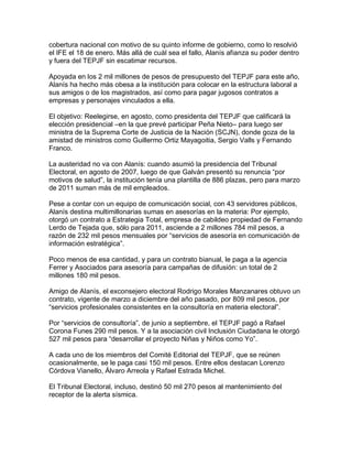 cobertura nacional con motivo de su quinto informe de gobierno, como lo resolvió
el IFE el 18 de enero. Más allá de cuál sea el fallo, Alanís afianza su poder dentro
y fuera del TEPJF sin escatimar recursos.

Apoyada en los 2 mil millones de pesos de presupuesto del TEPJF para este año,
Alanís ha hecho más obesa a la institución para colocar en la estructura laboral a
sus amigos o de los magistrados, así como para pagar jugosos contratos a
empresas y personajes vinculados a ella.

El objetivo: Reelegirse, en agosto, como presidenta del TEPJF que calificará la
elección presidencial –en la que prevé participar Peña Nieto– para luego ser
ministra de la Suprema Corte de Justicia de la Nación (SCJN), donde goza de la
amistad de ministros como Guillermo Ortiz Mayagoitia, Sergio Valls y Fernando
Franco.

La austeridad no va con Alanís: cuando asumió la presidencia del Tribunal
Electoral, en agosto de 2007, luego de que Galván presentó su renuncia “por
motivos de salud”, la institución tenía una plantilla de 886 plazas, pero para marzo
de 2011 suman más de mil empleados.

Pese a contar con un equipo de comunicación social, con 43 servidores públicos,
Alanís destina multimillonarias sumas en asesorías en la materia: Por ejemplo,
otorgó un contrato a Estrategia Total, empresa de cabildeo propiedad de Fernando
Lerdo de Tejada que, sólo para 2011, asciende a 2 millones 784 mil pesos, a
razón de 232 mil pesos mensuales por “servicios de asesoría en comunicación de
información estratégica”.

Poco menos de esa cantidad, y para un contrato bianual, le paga a la agencia
Ferrer y Asociados para asesoría para campañas de difusión: un total de 2
millones 180 mil pesos.

Amigo de Alanís, el exconsejero electoral Rodrigo Morales Manzanares obtuvo un
contrato, vigente de marzo a diciembre del año pasado, por 809 mil pesos, por
“servicios profesionales consistentes en la consultoría en materia electoral”.

Por “servicios de consultoría”, de junio a septiembre, el TEPJF pagó a Rafael
Corona Funes 290 mil pesos. Y a la asociación civil Inclusión Ciudadana le otorgó
527 mil pesos para “desarrollar el proyecto Niñas y Niños como Yo”.

A cada uno de los miembros del Comité Editorial del TEPJF, que se reúnen
ocasionalmente, se le paga casi 150 mil pesos. Entre ellos destacan Lorenzo
Córdova Vianello, Álvaro Arreola y Rafael Estrada Michel.

El Tribunal Electoral, incluso, destinó 50 mil 270 pesos al mantenimiento del
receptor de la alerta sísmica.
 