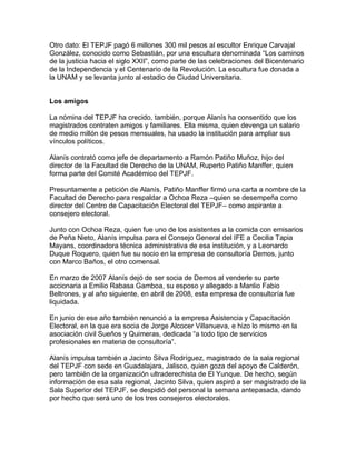 Otro dato: El TEPJF pagó 6 millones 300 mil pesos al escultor Enrique Carvajal
González, conocido como Sebastián, por una escultura denominada “Los caminos
de la justicia hacia el siglo XXII”, como parte de las celebraciones del Bicentenario
de la Independencia y el Centenario de la Revolución. La escultura fue donada a
la UNAM y se levanta junto al estadio de Ciudad Universitaria.


Los amigos

La nómina del TEPJF ha crecido, también, porque Alanís ha consentido que los
magistrados contraten amigos y familiares. Ella misma, quien devenga un salario
de medio millón de pesos mensuales, ha usado la institución para ampliar sus
vínculos políticos.

Alanís contrató como jefe de departamento a Ramón Patiño Muñoz, hijo del
director de la Facultad de Derecho de la UNAM, Ruperto Patiño Manffer, quien
forma parte del Comité Académico del TEPJF.

Presuntamente a petición de Alanís, Patiño Manffer firmó una carta a nombre de la
Facultad de Derecho para respaldar a Ochoa Reza –quien se desempeña como
director del Centro de Capacitación Electoral del TEPJF– como aspirante a
consejero electoral.

Junto con Ochoa Reza, quien fue uno de los asistentes a la comida con emisarios
de Peña Nieto, Alanís impulsa para el Consejo General del IFE a Cecilia Tapia
Mayans, coordinadora técnica administrativa de esa institución, y a Leonardo
Duque Roquero, quien fue su socio en la empresa de consultoría Demos, junto
con Marco Baños, el otro comensal.

En marzo de 2007 Alanís dejó de ser socia de Demos al venderle su parte
accionaria a Emilio Rabasa Gamboa, su esposo y allegado a Manlio Fabio
Beltrones, y al año siguiente, en abril de 2008, esta empresa de consultoría fue
liquidada.

En junio de ese año también renunció a la empresa Asistencia y Capacitación
Electoral, en la que era socia de Jorge Alcocer Villanueva, e hizo lo mismo en la
asociación civil Sueños y Quimeras, dedicada “a todo tipo de servicios
profesionales en materia de consultoría”.

Alanís impulsa también a Jacinto Silva Rodríguez, magistrado de la sala regional
del TEPJF con sede en Guadalajara, Jalisco, quien goza del apoyo de Calderón,
pero también de la organización ultraderechista de El Yunque. De hecho, según
información de esa sala regional, Jacinto Silva, quien aspiró a ser magistrado de la
Sala Superior del TEPJF, se despidió del personal la semana antepasada, dando
por hecho que será uno de los tres consejeros electorales.
 