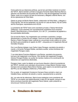 Como parte de sus relaciones políticas, que le han permitido mantener el control
del TEPJF, Alanís también contrató al actuario Fernando Ojesto Martínez Manzur,
adscrito a la Secretaría de Acuerdos del TEPJF e hijo del exmagistrado Fernando
Ojesto, quien es su asesor de tesis de doctorado y allegado a Benito Neme, uno
de los operadores de Peña Nieto.

Ojesto es amigo de Benito Neme Sastré, colaborador de Peña Nieto, y allegado a
Frank del Río, otro de los asistentes a la reunión en casa de Alanís, hijo de Carlos
del Río Rodríguez, expresidente de la SCJN.

La presidenta del TEPJF tiene como secretaria privada a Tatiana Hernández
Velásquez, cuyos parientes son supuestamente propietarios de la empresa
Diseño, Reconstrucción y Comunicación, S.A. de C.V., proveedora de papelería a
las autoridades electorales.

Con el aval de Alanís, hay magistrados que contratan a parientes y amigos
directamente o a través de sus colegas, como es el caso de los magistrados Luna
Ramos y Pedro Penagos López, quienes en una primera ronda votaron en contra
de Alanís para presidenta en agosto de 2007, propuesta por el magistrado Manuel
González Oropeza.

Con Luna Ramos trabajan Juan Carlos López Penagos, secretario de estudio y
cuenta, y Armando Penagos Robles, secretario auxiliar, ambos familiares del
magistrado Penagos López.

Y con éste labora Francisco Belisario Luna Ramos, secretario de ponencia,
hermano del magistrado Luna Ramos. Otro familiar del magistrado Penagos,
Adriana Penagos Robles, es auxiliar de mandos medios en la coordinación de
relaciones con organismos electorales.

Penagos López, quien ha dejado ver que busca disputar a Alanís la presidencia
del TEPJF, contrató como secretario de ponencia a Jorge Alberto Orantes López,
hermano de la senadora María Elena Orantes, quien aspiró a la secretaría general
del PRI y se dice allegada a Beltrones y Peña Nieto.

Por su parte, el magistrado Constancio Carrasco Daza contrató a José Luis
Ceballos Daza, secretario de estudio y cuenta, supuestamente su pariente.

Así, con esta red de relaciones, Alanís busca reelegirse como presidenta del
TEPJF en una sesión que deberá llevarse a cabo el 5 de agosto, porque en esa
fecha concluye el periodo del magistrado Flavio Galván, quien presentó su
renuncia por motivos de salud...




   4. Simulacro de terror
 