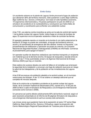 Emilio Godoy

Un accidente extremo en la planta de Laguna Verde provocaría fugas de radiación
que afectarían 80% del territorio mexicano. Sólo quedarían a salvo Baja California,
Baja California Sur, Sonora y Chihuahua. Con base en este hipotético escenario,
10 organismos internacionales y 75 países participaron en julio de 2008 en un
simulacro de accidente en la nucleoeléctrica y concluyeron que había fallas de
comunicación y coordinación para enfrentar una catástrofe nuclear.


A las 7:00, una alarma contra incendios se activa en la sala de control del reactor
1 de la planta nuclear de Laguna Verde: indica fuego en el área de bombeo de
agua. El supervisor envía al operador asistente a tratar de controlar las llamas.

El operador asistente reporta un incendio en la bomba A con daño potencial en la
bomba B. El fuego no puede ser controlado, el equipo de bomberos entra en
acción y el coordinador de emergencia del sitio declara “evento no frecuente”. Los
procedimientos de notificación y activación se ponen en marcha y la Comisión
Nacional de Seguridad Nuclear y Salvaguardas (CNSNS) es informada. Comienza
el procedimiento para apagar el reactor 1.

Un operador auxiliar de desechos radiactivos cae mientras transporta un recipiente
con material que se le derrama encima. El equipo de búsqueda y rescate entra en
acción. A las 7:15 las autoridades avisan a la Agencia Internacional de Energía
Atómica (AIEA) que hay un incendio.

Esta cadena de sucesos desata una serie de fallas en el complejo que amenazan
la seguridad de la instalación y provocan una fuga de radiación que pone en riesgo
la salud de los trabajadores y de la población en las inmediaciones de Laguna
Verde.

A las 9:56 se evacua a la población aledaña a la central nuclear, en el municipio
veracruzano de Actopan. A las 12:10 se ordena un desalojo adicional que se
completa 46 minutos después.

Esta es la crónica de un hipotético accidente en la central nuclear de Laguna
Verde, de la Comisión Federal de Electricidad (CFE), donde el 9 y 10 de julio de
2008 se llevó a cabo el Simulacro de Respuesta a una Emergencia Internacional
(conocido como Convex-3 2008).

Un percance así podría afectar prácticamente 80% del territorio nacional, según el
peor escenario presentado en el informe de 85 páginas Simulacro de respuesta a
una emergencia internacional al cual tuvo acceso este semanario.

Las únicas zonas que quedarían fuera de la exposición al cesio-137 serían Baja
California, Baja California Sur, Sonora y Chihuahua, según la proyección del
Centro Meteorológico Regional Especializado de Toulouse para el documento
 