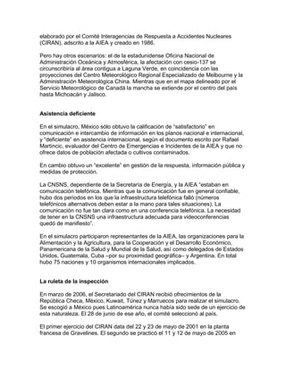 elaborado por el Comité Interagencias de Respuesta a Accidentes Nucleares
(CIRAN), adscrito a la AIEA y creado en 1986.

Pero hay otros escenarios: el de la estadunidense Oficina Nacional de
Administración Oceánica y Atmosférica, la afectación con cesio-137 se
circunscribiría al área contigua a Laguna Verde, en coincidencia con las
proyecciones del Centro Meteorológico Regional Especializado de Melbourne y la
Administración Meteorológica China. Mientras que en el mapa delineado por el
Servicio Meteorológico de Canadá la mancha se extiende por el centro del país
hasta Michoacán y Jalisco.


Asistencia deficiente

En el simulacro, México sólo obtuvo la calificación de “satisfactorio” en
comunicación e intercambio de información en los planos nacional e internacional,
y “deficiente” en asistencia internacional, según el documento escrito por Rafael
Martincic, evaluador del Centro de Emergencias e Incidentes de la AIEA y que no
ofrece datos de población afectada o cultivos contaminados.

En cambio obtuvo un “excelente” en gestión de la respuesta, información pública y
medidas de protección.

La CNSNS, dependiente de la Secretaría de Energía, y la AIEA “estaban en
comunicación telefónica. Mientras que la comunicación fue en general confiable,
hubo dos periodos en los que la infraestructura telefónica falló (números
telefónicos alternativos deben estar a la mano para tales situaciones). La
comunicación no fue tan clara como en una conferencia telefónica. La necesidad
de tener en la CNSNS una infraestructura adecuada para videoconferencias
quedó de manifiesto”.

En el simulacro participaron representantes de la AIEA, las organizaciones para la
Alimentación y la Agricultura, para la Cooperación y el Desarrollo Económico,
Panamericana de la Salud y Mundial de la Salud, así como delegados de Estados
Unidos, Guatemala, Cuba –por su proximidad geográfica– y Argentina. En total
hubo 75 naciones y 10 organismos internacionales implicados.


La ruleta de la inspección

En marzo de 2006, el Secretariado del CIRAN recibió ofrecimientos de la
República Checa, México, Kuwait, Túnez y Marruecos para realizar el simulacro.
Se escogió a México pues Latinoamérica nunca había sido sede de un ejercicio de
esta naturaleza. El 28 de junio de ese año, el comité seleccionó al país.

El primer ejercicio del CIRAN data del 22 y 23 de mayo de 2001 en la planta
francesa de Gravelines. El segundo se practicó el 11 y 12 de mayo de 2005 en
 