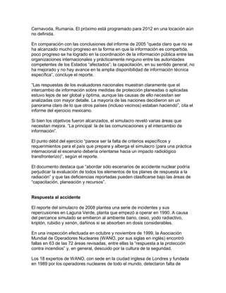 Cernavoda, Rumania. El próximo está programado para 2012 en una locación aún
no definida.

En comparación con las conclusiones del informe de 2005 “queda claro que no se
ha alcanzado mucho progreso en la forma en que la información es compartida,
poco progreso se ha logrado en la coordinación de la información pública entre las
organizaciones internacionales y prácticamente ninguno entre las autoridades
competentes de los Estados “afectados”; la capacitación, en su sentido general, no
ha mejorado y no hay avance en la amplia disponibilidad de información técnica
específica”, concluye el reporte.

“Las respuestas de los evaluadores nacionales muestran claramente que el
intercambio de información sobre medidas de protección planeadas o aplicadas
estuvo lejos de ser global y óptima, aunque las causas de ello necesitan ser
analizadas con mayor detalle. La mayoría de las naciones decidieron sin un
panorama claro de lo que otros países (incluso vecinos) estaban haciendo”, cita el
informe del ejercicio mexicano.

Si bien los objetivos fueron alcanzados, el simulacro reveló varias áreas que
necesitan mejora. “La principal: la de las comunicaciones y el intercambio de
información”.

El punto débil del ejercicio “parece ser la falta de criterios específicos y
requerimientos para el país que prepara y alberga el simulacro (para una práctica
internacional el escenario debería orientarse hacia un impacto radiológico
transfronterizo)”, según el reporte.

El documento destaca que “abordar sólo escenarios de accidente nuclear podría
perjudicar la evaluación de todos los elementos de los planes de respuesta a la
radiación” y que las deficiencias reportadas pueden clasificarse bajo las áreas de
“capacitación, planeación y recursos”.


Respuesta al accidente

El reporte del simulacro de 2008 plantea una serie de incidentes y sus
repercusiones en Laguna Verde, planta que empezó a operar en 1990. A causa
del percance simulado se emitieron al ambiente bario, cesio, yodo radiactivo,
kriptón, rubidio y xenón, dañinos si se absorben en dosis considerables.

En una inspección efectuada en octubre y noviembre de 1999, la Asociación
Mundial de Operadores Nucleares (WANO, por sus siglas en inglés) encontró
fallas en 63 de las 72 áreas revisadas, entre ellas la “respuesta a la protección
contra incendios” y, en general, descuido por la cultura de la seguridad.

Los 18 expertos de WANO, con sede en la ciudad inglesa de Londres y fundada
en 1989 por los operadores nucleares de todo el mundo, detectaron falta de
 