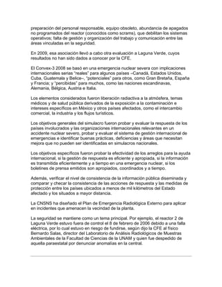 preparación del personal responsable, equipo obsoleto, abundancia de apagados
no programados del reactor (conocidos como scrams), que debilitan los sistemas
operativos; falta de gestión y organización del trabajo y comunicación entre las
áreas vinculadas en la seguridad.

En 2009, esa asociación llevó a cabo otra evaluación a Laguna Verde, cuyos
resultados no han sido dados a conocer por la CFE.

El Convex-3 2008 se basó en una emergencia nuclear severa con implicaciones
internacionales serias “reales” para algunos países –Canadá, Estados Unidos,
Cuba, Guatemala y Belice–, “potenciales” para otros, como Gran Bretaña, España
y Francia; y “percibidas” para muchos, como las naciones escandinavas,
Alemania, Bélgica, Austria e Italia.

Los elementos considerados fueron liberación radiactiva a la atmósfera, temas
médicos y de salud pública derivados de la exposición a la contaminación e
intereses específicos en México y otros países afectados, como el intercambio
comercial, la industria y los flujos turísticos.

Los objetivos generales del simulacro fueron probar y evaluar la respuesta de los
países involucrados y las organizaciones internacionales relevantes en un
accidente nuclear severo, probar y evaluar el sistema de gestión internacional de
emergencias e identificar buenas prácticas, deficiencias y áreas que necesitan
mejora que no pueden ser identificadas en simulacros nacionales.

Los objetivos específicos fueron probar la efectividad de los arreglos para la ayuda
internacional, si la gestión de respuesta es eficiente y apropiada, si la información
es transmitida eficientemente y a tiempo en una emergencia nuclear, si los
boletines de prensa emitidos son apropiados, coordinados y a tiempo.

Además, verificar el nivel de consistencia de la información pública diseminada y
comparar y checar la consistencia de las acciones de respuesta y las medidas de
protección entre los países ubicados a menos de mil kilómetros del Estado
afectado y los situados a mayor distancia.

La CNSNS ha diseñado el Plan de Emergencia Radiológica Externo para aplicar
en incidentes que amenacen la vecindad de la planta.

La seguridad se mantiene como un tema principal. Por ejemplo, el reactor 2 de
Laguna Verde estuvo fuera de control el 8 de febrero de 2006 debido a una falla
eléctrica, por lo cual estuvo en riesgo de fundirse, según dijo la CFE al físico
Bernardo Salas, director del Laboratorio de Análisis Radiológicos de Muestras
Ambientales de la Facultad de Ciencias de la UNAM y quien fue despedido de
aquella paraestatal por denunciar anomalías en la central.
 